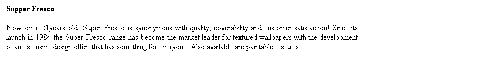 Text Box: Supper Fresco 
Now over 21years old, Super Fresco is synonymous with quality, coverability and customer satisfaction! Since its launch in 1984 the Super Fresco range has become the market leader for textured wallpapers with the development of an extensive design offer, that has something for everyone. Also available are paintable textures. 

 
