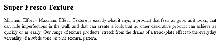 Text Box: Super Fresco Texture
Minimum Effort - Maximum Effect. Texture is exactly what it says, a product that feels as good as it looks, that can hide imperfections in the wall, and that can create a look that no other decorative product can achieve as quickly or as easily. Our range of texture products, stretch from the drama of a tread-plate effect to the everyday versatility of a subtle tone on tone textural pattern.
