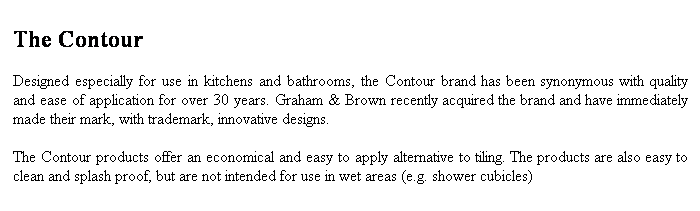 Text Box: The Contour 
Designed especially for use in kitchens and bathrooms, the Contour brand has been synonymous with quality and ease of application for over 30 years. Graham & Brown recently acquired the brand and have immediately made their mark, with trademark, innovative designs.
The Contour products offer an economical and easy to apply alternative to tiling. The products are also easy to clean and splash proof, but are not intended for use in wet areas (e.g. shower cubicles)
