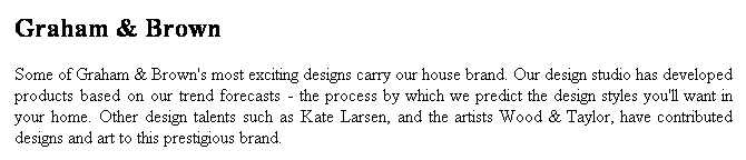 Text Box: Graham & Brown
Some of Graham & Brown's most exciting designs carry our house brand. Our design studio has developed products based on our trend forecasts - the process by which we predict the design styles you'll want in your home. Other design talents such as Kate Larsen, and the artists Wood & Taylor, have contributed designs and art to this prestigious brand.
