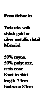 Text Box: Peru tiebacks
Tiebacks with stylish gold or silver metallic detail
Material: 
50% rayon,            50% polyester, resin cone
Knot to skirt length: 34cm
Embrace 84cm
