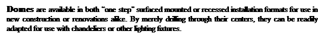 Text Box: Domes are available in both one step surfaced mounted or recessed installation formats for use in new construction or renovations alike. By merely drilling through their centers, they can be readily adapted for use with chandeliers or other lighting fixtures.
 

