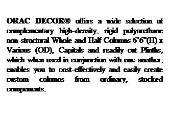 Text Box: ORAC DECOR offers a wide selection of complementary high-density, rigid polyurethane non-structural Whole and Half Columns 66(H) x Various (OD), Capitals and readily cut Plinths, which when used in conjunction with one another, enables you to cost-effectively and easily create custom columns from ordinary, stocked components.
 
