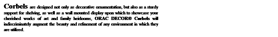 Text Box: Corbels are designed not only as decorative ornamentation, but also as a sturdy support for shelving, as well as a wall mounted display upon which to showcase your cherished works of art and family heirlooms, ORAC DECOR Corbels will indiscriminately augment the beauty and refinement of any environment in which they are utilized.
 
