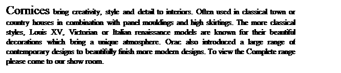 Text Box: Cornices bring creativity, style and detail to interiors. Often used in classical town or country houses in combination with panel mouldings and high skirtings. The more classical styles, Louis XV, Victorian or Italian renaissance models are known for their beautiful decorations which bring a unique atmosphere. Orac also introduced a large range of contemporary designs to beautifully finish more modern designs. To view the Complete range please come to our show room.
 
