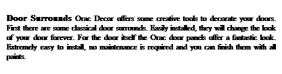 Text Box: Door Surrounds Orac Decor offers some creative tools to decorate your doors. First there are some classical door surrounds. Easily installed, they will change the look of your door forever. For the door itself the Orac door panels offer a fantastic look. Extremely easy to install, no maintenance is required and you can finish them with all paints.
