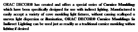 Text Box: ORAC DECOR has created and offers a special series of Cornice Mouldings which have been specifically designed for use with indirect lighting. Manufactured to easily accept a variety of cove moulding light fixtures, without causing scalloped or uneven light dispersion or illumination, ORAC DECOR Cornice Mouldings for Indirect Lighting can be used just as readily as a traditional cornice moulding without lighting if desired
 
