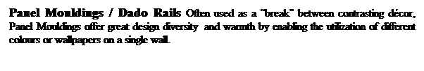 Text Box: Panel Mouldings / Dado Rails Often used as a break between contrasting dcor, Panel Mouldings offer great design diversity  and warmth by enabling the utilization of different colours or wallpapers on a single wall.

 
