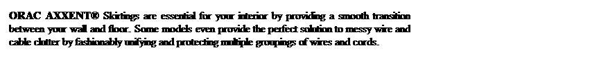Text Box: ORAC AXXENT Skirtings are essential for your interior by providing a smooth transition between your wall and floor. Some models even provide the perfect solution to messy wire and cable clutter by fashionably unifying and protecting multiple groupings of wires and cords.
