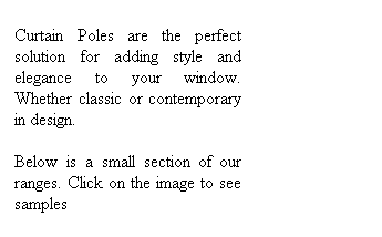 Text Box: Curtain Poles are the perfect solution for adding style and elegance to your window. Whether classic or contemporary in design.  
Below is a small section of our ranges. Click on the image to see samples 
