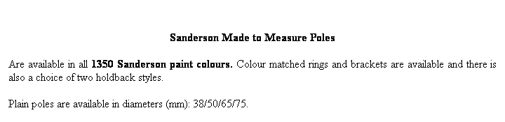 Text Box:  
Sanderson Made to Measure Poles 
Are available in all 1350 Sanderson paint colours. Colour matched rings and brackets are available and there is also a choice of two holdback styles. 

Plain poles are available in diameters (mm): 38/50/65/75. 
Reeded poles are available in diameters (mm): 40/50.
